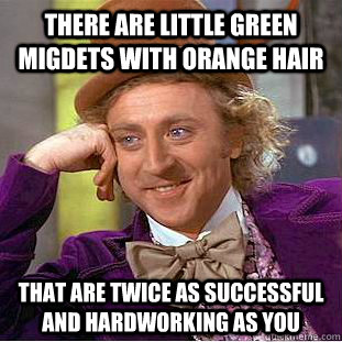 there are little green migdets with orange hair that are twice as successful and hardworking as you  Creepy Wonka