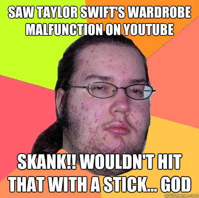 Saw Taylor Swift's wardrobe malfunction on youtube SKANK!! Wouldn't hit that with a stick... god  Butthurt Dweller