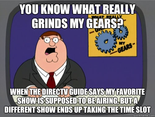 you know what really grinds my gears? When the DirecTV guide says my favorite show is supposed to be airing, but a different show ends up taking the time slot  You know what really grinds my gears