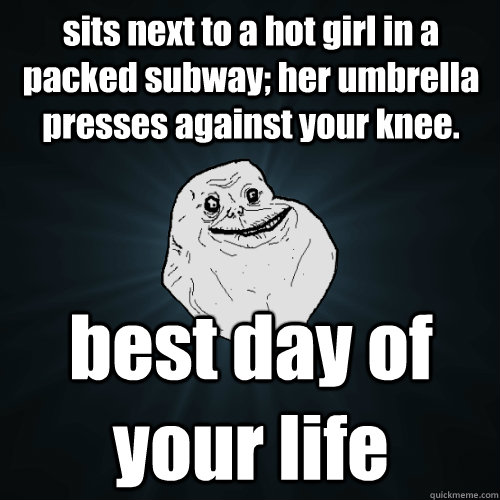 sits next to a hot girl in a packed subway; her umbrella presses against your knee. best day of your life  Forever Alone