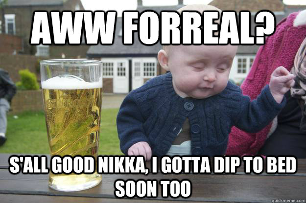 Aww forreal? s'all good nikka, i gotta dip to bed soon too - Aww forreal? s'all good nikka, i gotta dip to bed soon too  drunk baby