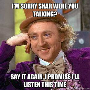 I'm sorry shar were you talking? say it again, i promise i'll listen this time  Condescending Wonka