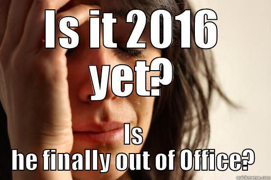 IS IT 2016 YET? IS HE FINALLY OUT OF OFFICE? First World Problems