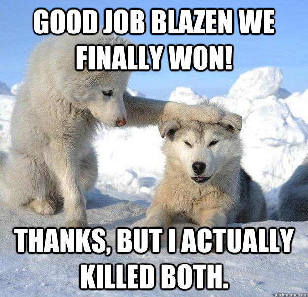 Good job Blazen we finally won! Thanks, but i actually killed both.  Caring Husky