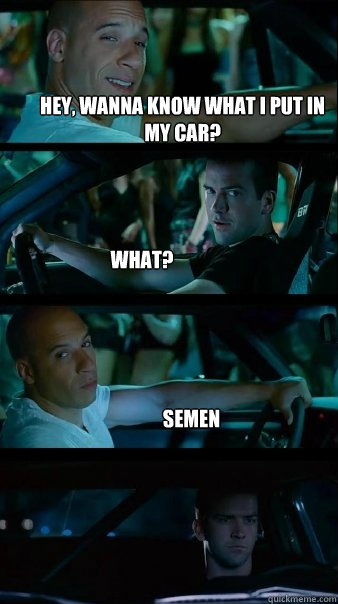 Hey, wanna know what I put in my car? What? Semen  Fast and Furious