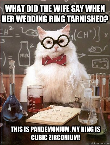 What did the wife say when her wedding ring tarnished? This is pandemonium, my ring is cubic zirconium!  Chemistry Cat