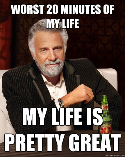 Worst 20 minutes of my life
 my life is pretty great - Worst 20 minutes of my life
 my life is pretty great  The Most Interesting Man In The World