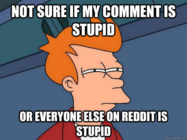 Not sure if my comment is stupid Or everyone else on reddit is stupid  Futurama Fry