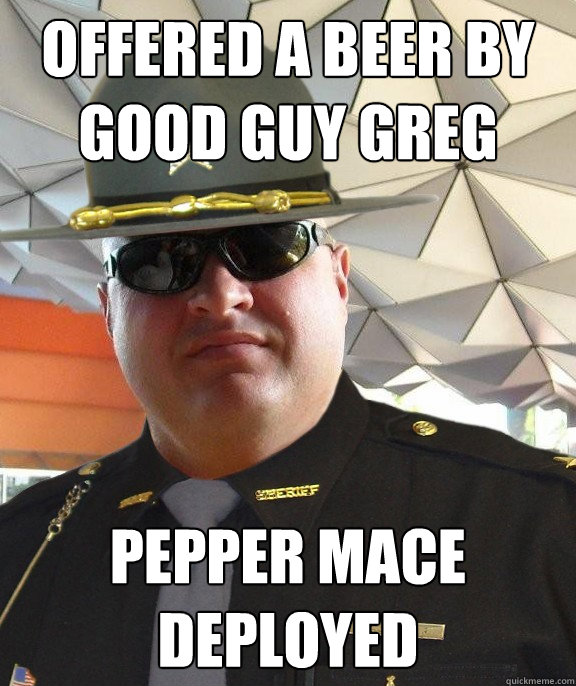 Offered a beer by good guy greg pepper mace deployed  Scumbag sheriff