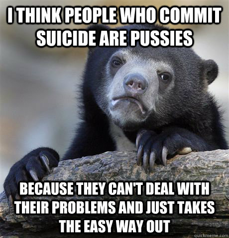 i think people who commit suicide are pussies because they can't deal with their problems and just takes the easy way out  Confession Bear