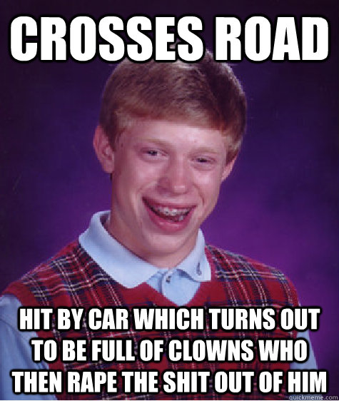 crosses road hit by car which turns out to be full of clowns who then rape the shit out of him  Bad Luck Brian