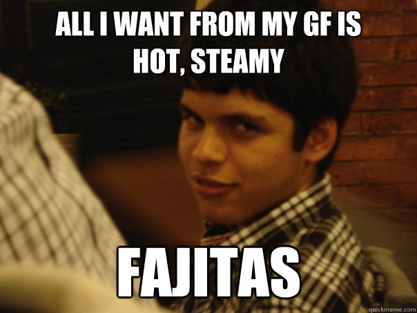 All i want from my GF is 
HOT, steamy fajitas  