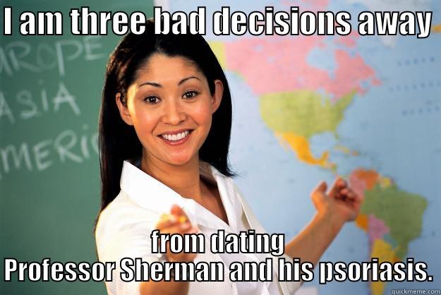 I AM THREE BAD DECISIONS AWAY  FROM DATING PROFESSOR SHERMAN AND HIS PSORIASIS. Unhelpful High School Teacher