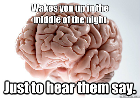 Wakes you up in the
middle of the night Just to hear them say.  Scumbag Brain