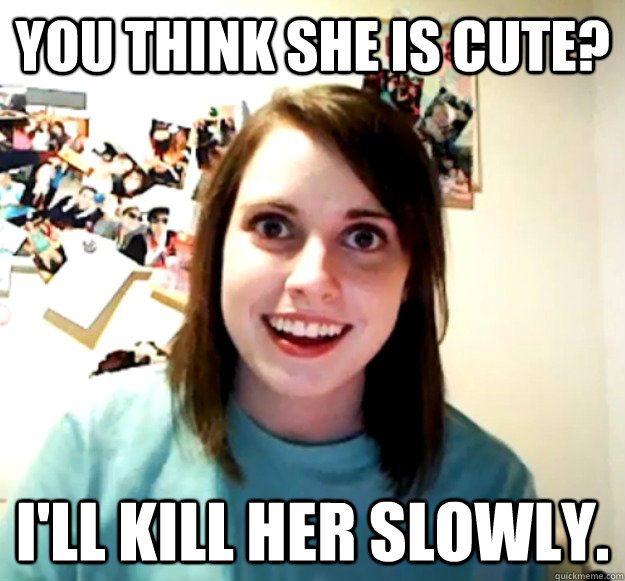 You think she is cute? I'll kill her slowly. - You think she is cute? I'll kill her slowly.  Overly Attached Girlfriend