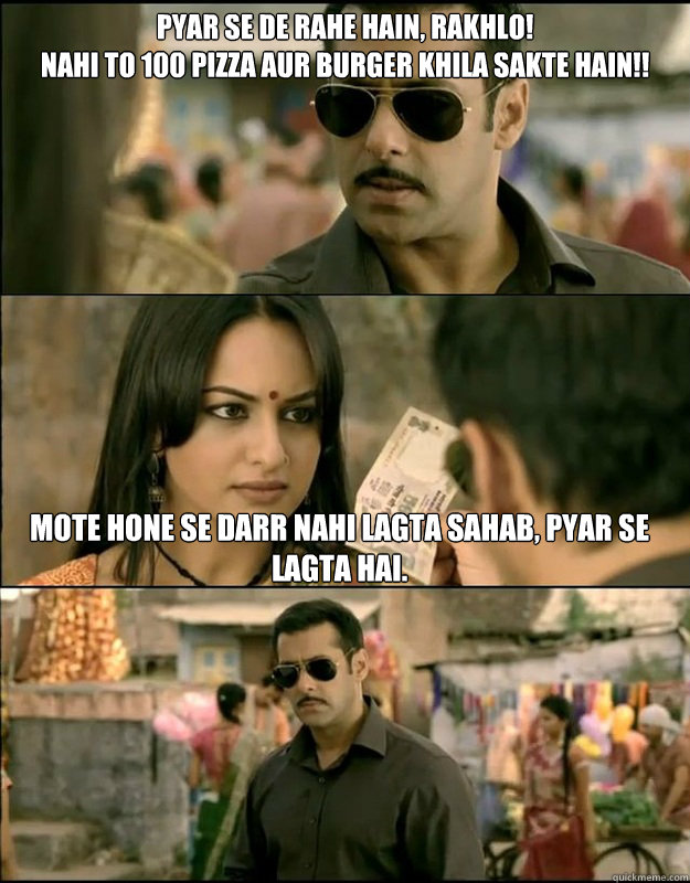 Pyar se de rahe hain, rakhlo!
nahi to 100 pizza aur burger khila sakte hain!! Mote hone se darr nahi lagta sahab, Pyar se lagta hai.  Dabangg