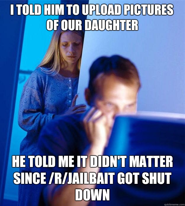 I told him to upload pictures of our daughter He told me it didn't matter since /r/jailbait got shut down  Redditors Wife