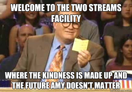 WELCOME TO THE Two Streams Facility where the kindness is made up and the future amy doesn't matter  Whose Line