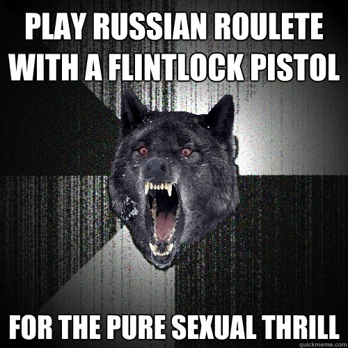 play russian roulete with a flintlock pistol for the pure sexual thrill - play russian roulete with a flintlock pistol for the pure sexual thrill  Insanity Wolf