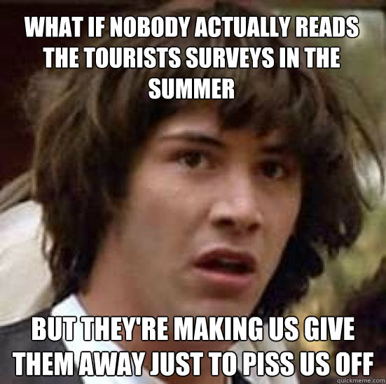 What if nobody actually reads the tourists surveys in the summer But they're making us give them away just to piss us off  conspiracy keanu