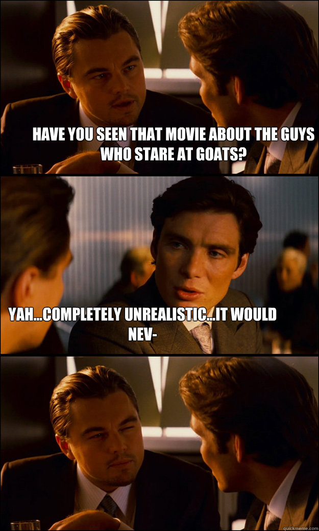 Have you seen that movie about the guys who stare at goats? Yah...completely unrealistic...it would nev-  Inception