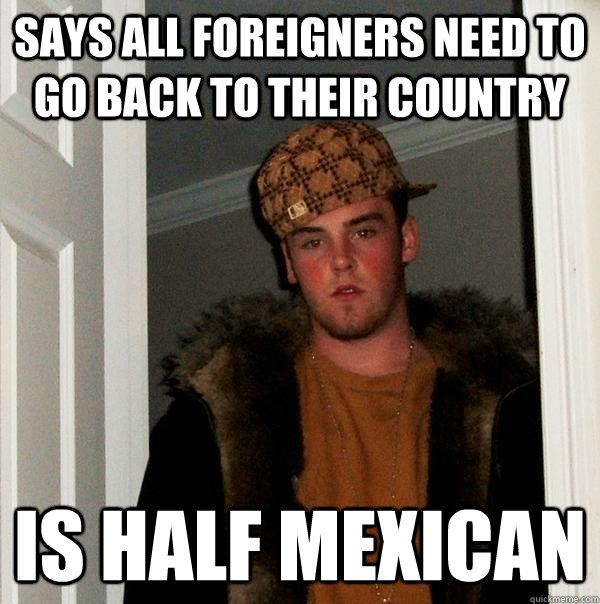 Says all foreigners need to go back to their country is half mexican  Scumbag Steve