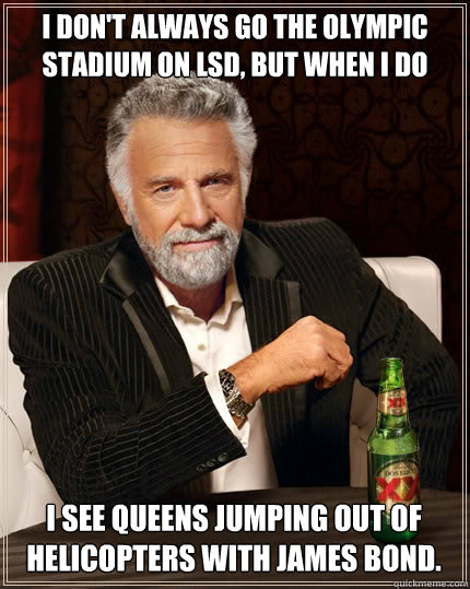 I don't always go the Olympic Stadium on LSD, but when i do I see Queens jumping out of helicopters with james bond.  The Most Interesting Man In The World