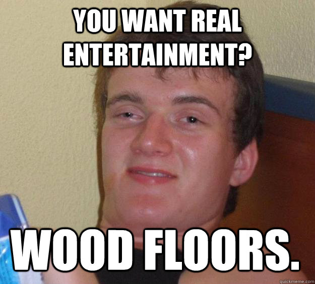 you want real entertainment? wood floors.  10 Guy