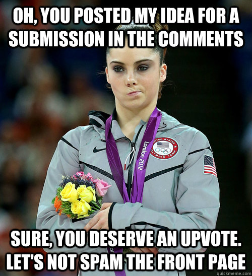 Oh, You posted my idea for a submission in the comments sure, you deserve an upvote. let's not spam the front page  McKayla Not Impressed