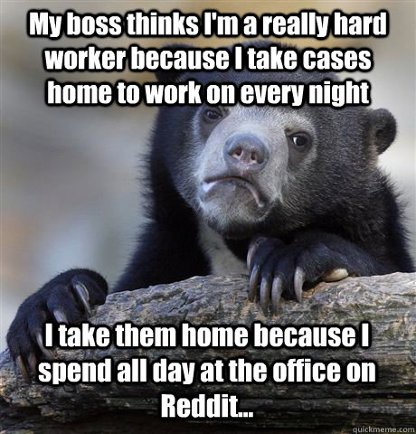 My boss thinks I'm a really hard worker because I take cases home to work on every night I take them home because I spend all day at the office on Reddit...  Confession Bear