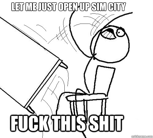 Let me just open up Sim City FUCK THIS SHIT  rage table flip
