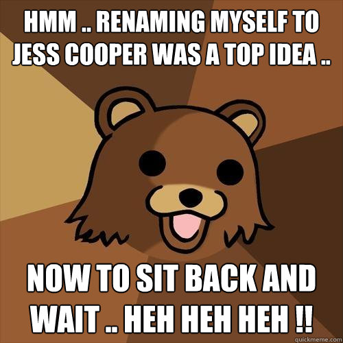 Hmm .. Renaming myself to Jess Cooper was a top idea .. Now to sit back and wait .. heh heh heh !! - Hmm .. Renaming myself to Jess Cooper was a top idea .. Now to sit back and wait .. heh heh heh !!  Pedobear