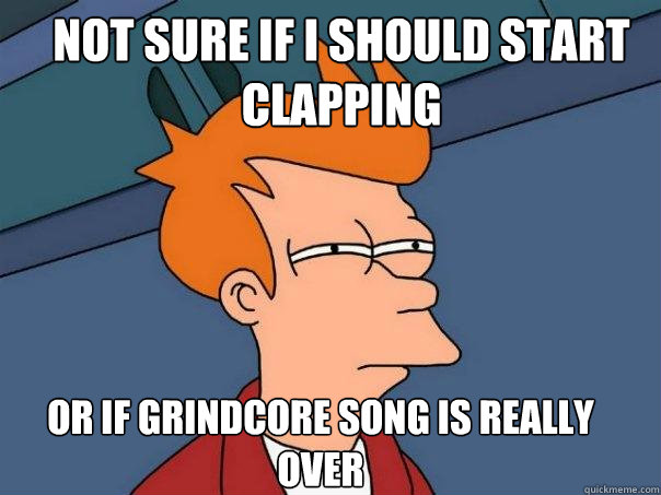 Not sure if i should start clapping  Or if grindcore song is really over  Futurama Fry