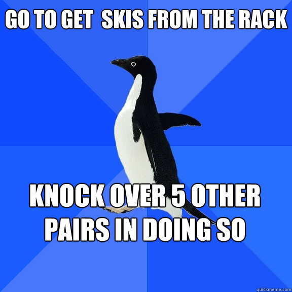 Go to get  skis from the rack knock over 5 other pairs in doing so   - Go to get  skis from the rack knock over 5 other pairs in doing so    Socially Awkward Penguin