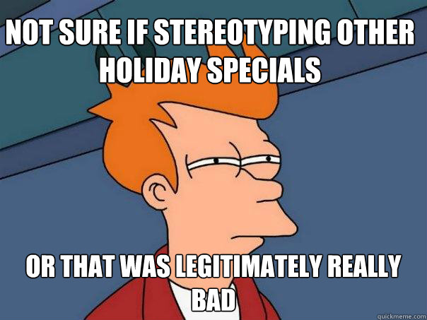 Not sure if Stereotyping other holiday specials  Or that was legitimately really bad  Futurama Fry