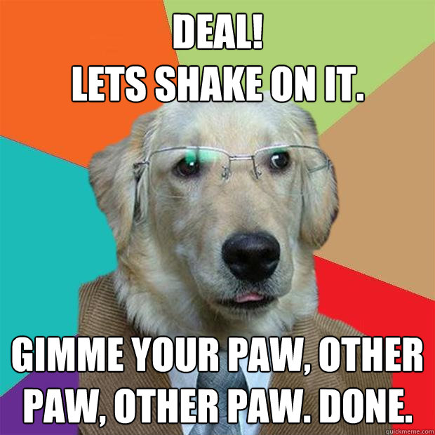 Deal!
lets shake on it. Gimme your paw, other paw, other paw. done.  Business Dog