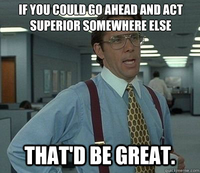 If you could go ahead and act superior somewhere else That'd be great.  Bill lumberg