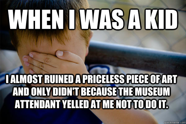 WHEN I WAS A KID I almost ruined a priceless piece of art and only didn't because the museum attendant yelled at me not to do it.  Confession kid