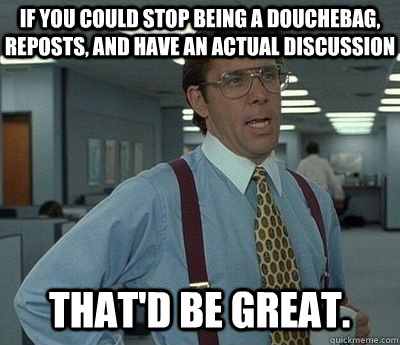 If you could stop being a douchebag, reposts, and have an actual discussion That'd be great.  Bill lumberg