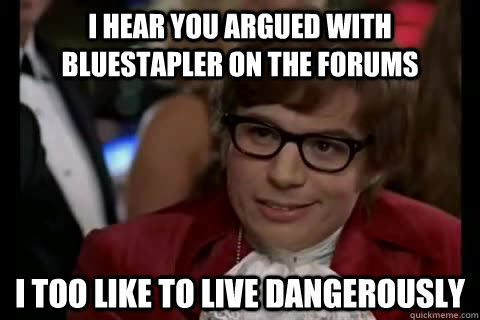 I hear you argued with bluestapler on the forums i too like to live dangerously  Dangerously - Austin Powers