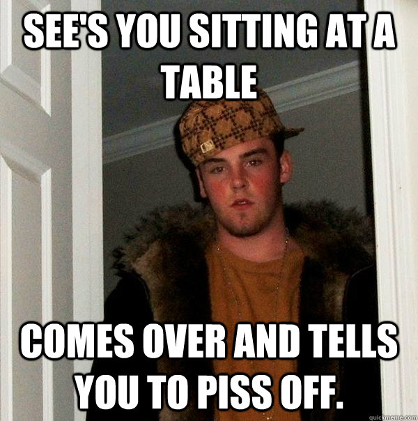 See's you sitting at a table Comes over and tells you to piss off.  Scumbag Steve