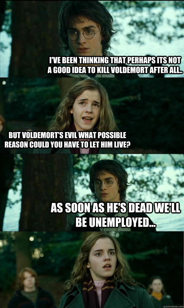 I've been thinking that perhaps its not a good idea to kill Voldemort after all.. But voldemort's evil what possible reason could you have to let him live? as soon as he's dead we'll be unemployed...  Horny Harry