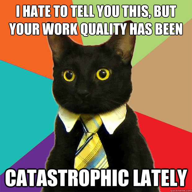 I HATE TO TELL YOU THIS, BUT
YOUR WORK QUALITY HAS BEEN  CATASTROPHIC LATELY  Business Cat