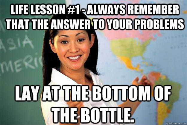 life lesson #1 - always remember that the answer to your problems lay at the bottom of the bottle.  Unhelpful High School Teacher