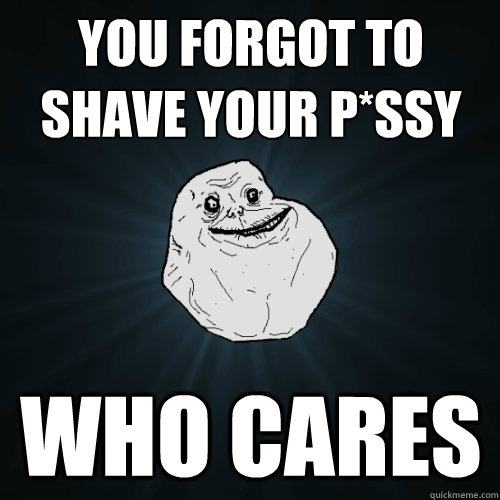 you forgot to shave your p*ssy who cares  Forever Alone