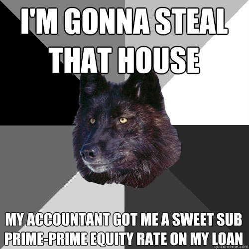 i'm gonna steal that house my accountant got me a sweet sub prime-prime equity rate on my loan  Sanity Wolf