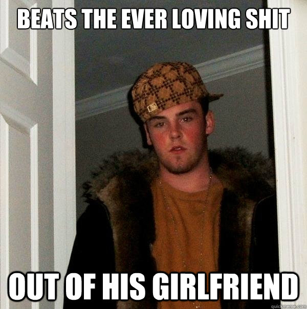 beats the ever loving shit out of his girlfriend  Scumbag Steve
