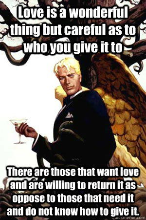 Love is a wonderful thing but careful as to who you give it to There are those that want love and are willing to return it as oppose to those that need it and do not know how to give it.  Good Guy Lucifer