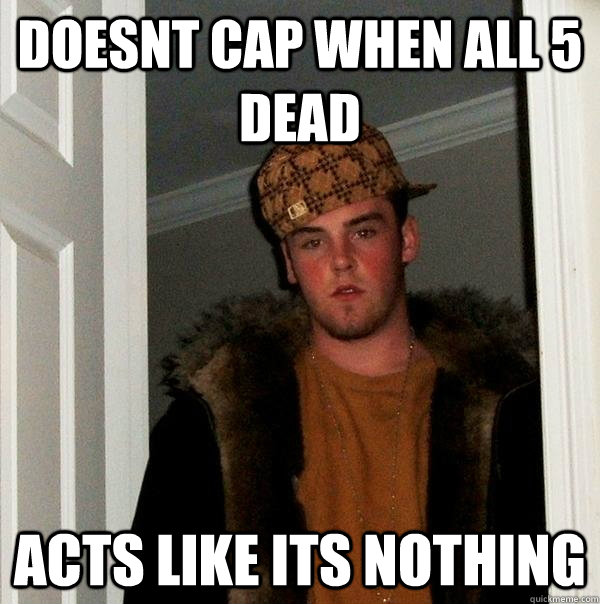 Doesnt cap when all 5 dead Acts like its nothing  Scumbag Steve