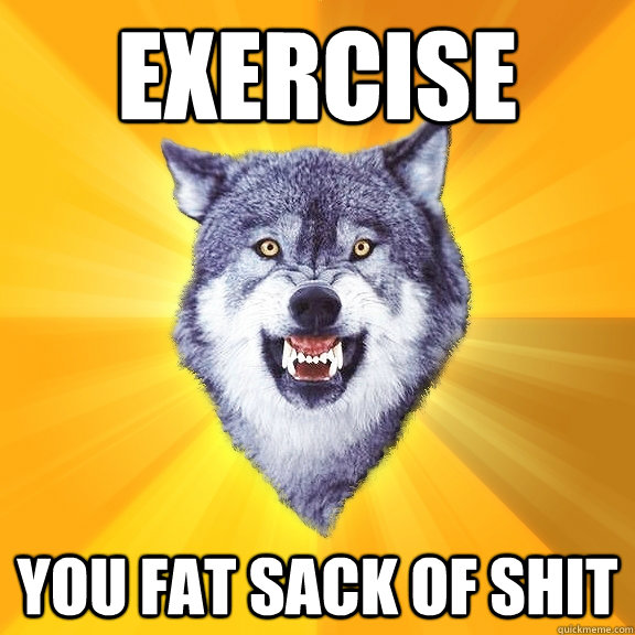 exercise you fat sack of shit  Courage Wolf